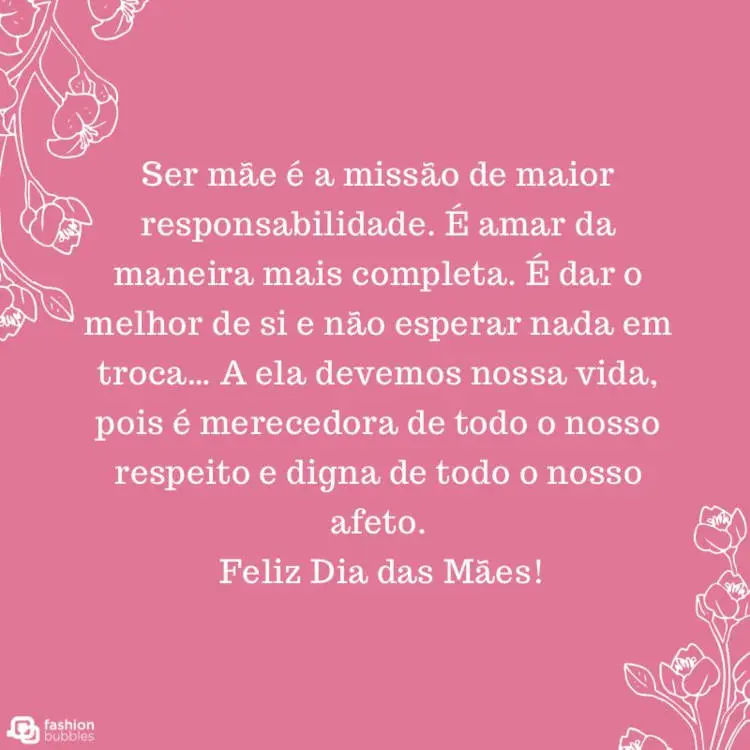Card de fundo rosa com desenho contorno de flores e frase "Ser mãe é a missão de maior responsabilidade. É amar da maneira mais completa. É dar o melhor de si e não esperar nada em troca… A ela devemos nossa vida, pois é merecedora de todo o nosso respeito e digna de todo o nosso afeto. Feliz Dia das Mães!"