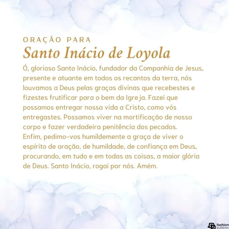 Cartão virtual de fundo branco com nuvens e oração para Santo Inácio de Loyola: "Ó, glorioso Santo Inácio, fundador da Companhia de Jesus, presente e atuante em todos os recantos da terra, nós louvamos a Deus pelas graças divinas que recebestes e fizestes frutificar para o bem da Igreja. Fazei que possamos entregar nossa vida a Cristo, como vós entregastes. Possamos viver na mortificação de nosso corpo e fazer verdadeira penitência dos pecados.

Enfim, pedimo-vos humildemente a graça de viver o espírito de oração, de humildade, de confiança em Deus, procurando, em tudo e em todas as coisas, a maior glória de Deus. Santo Inácio, rogai por nós. Amém."