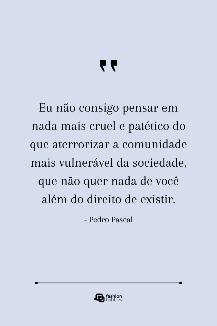 "Eu não consigo pensar em nada mais cruel e patético do que aterrorizar a comunidade mais vulnerável da sociedade, que não quer nada de você além do direito de existir." — Pedro Pascal. Uma citação de Pedro Pascal, em um fundo neutro, que destaca a crueldade de aterrorizar comunidades vulneráveis que apenas buscam o direito de existir.