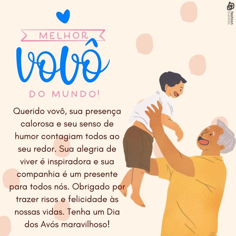 Querido vovô, sua presença calorosa e seu senso de humor contagiam todos ao seu redor. Sua alegria de viver é inspiradora e sua companhia é um presente para todos nós. Obrigado por trazer risos e felicidade às nossas vidas. Tenha um Dia dos Avós maravilhoso!