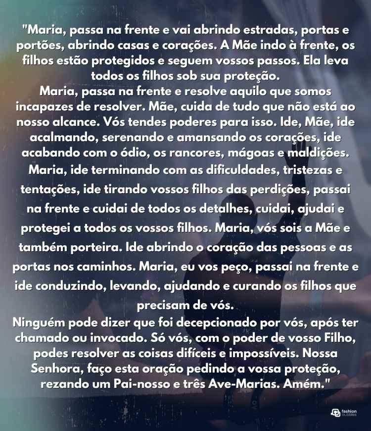 "Maria, passa na frente e vai abrindo estradas, portas e portões, abrindo casas e corações. A Mãe indo à frente, os filhos estão protegidos e seguem vossos passos. Ela leva todos os filhos sob sua proteção.

Maria, passa na frente e resolve aquilo que somos incapazes de resolver. Mãe, cuida de tudo que não está ao nosso alcance. Vós tendes poderes para isso. Ide, Mãe, ide acalmando, serenando e amansando os corações, ide acabando com o ódio, os rancores, mágoas e maldições.

Maria, ide terminando com as dificuldades, tristezas e tentações, ide tirando vossos filhos das perdições, passai na frente e cuidai de todos os detalhes, cuidai, ajudai e protegei a todos os vossos filhos.  Maria, vós sois a Mãe e também porteira. Ide abrindo o coração das pessoas e as portas nos caminhos. Maria, eu vos peço, passai na frente e ide conduzindo, levando, ajudando e curando os filhos que precisam de vós.

Ninguém pode dizer que foi decepcionado por vós, após ter chamado ou invocado. Só vós, com o poder de vosso Filho, podes resolver as coisas difíceis e impossíveis. Nossa Senhora, faço esta oração pedindo a vossa proteção, rezando um Pai-nosso e três Ave-Marias. Amém."