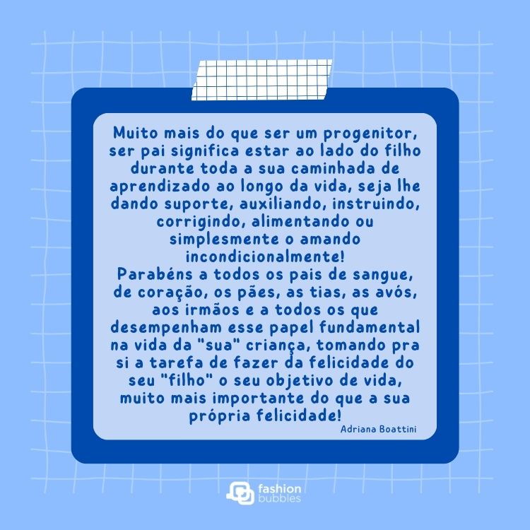 Card de fundo azul-claro quadriculado com quadrado escuro e claro e texto: Muito mais do que ser um progenitor, ser pai significa estar ao lado do filho durante toda a sua caminhada de aprendizado ao longo da vida, seja lhe dando suporte, auxiliando, instruindo, corrigindo, alimentando ou simplesmente o amando incondicionalmente!

Parabéns a todos os pais de sangue, de coração, os pães, as tias, as avós, aos irmãos e a todos os que desempenham esse papel fundamental na vida da "sua" criança, tomando pra si a tarefa de fazer da felicidade do seu "filho" o seu objetivo de vida, muito mais importante do que a sua própria felicidade!


Adriana Boattini