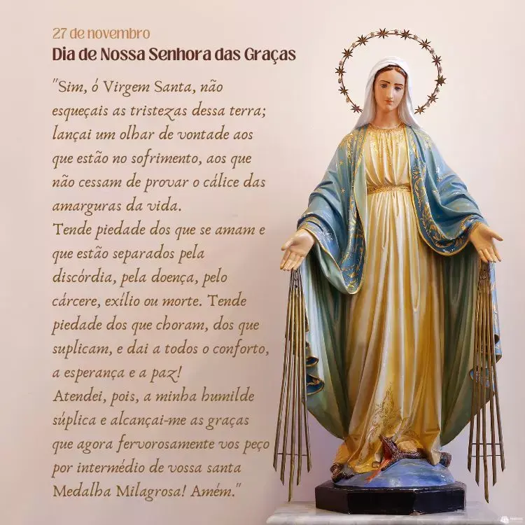 Cartão virtual de fundo bege com estátua da santa e oração "Sim, ó Virgem Santa, não esqueçais as tristezas dessa terra; lançai um olhar de vontade aos que estão no sofrimento, aos que não cessam de provar o cálice das amarguras da vida. 

Tende piedade dos que se amam e que estão separados pela discórdia, pela doença, pelo cárcere, exílio ou morte. Tende piedade dos que choram, dos que suplicam, e dai a todos o conforto, a esperança e a paz! 

Atendei, pois, a minha humilde súplica e alcançai-me as graças que agora fervorosamente vos peço por intermédio de vossa santa Medalha Milagrosa! Amém."
