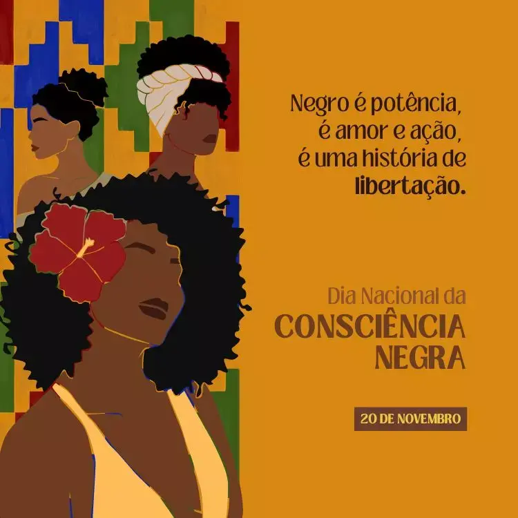 A imagem mostra três silhuetas de mulheres negras em diferentes estilos e posições. Cada uma delas tem um penteado característico: uma mulher com cabelos curtos e crespos, outra com cabelo afro volumoso adornado com uma flor vermelha, e uma terceira com um turbante branco envolvendo o cabelo. O fundo é composto de blocos geométricos coloridos em tons de azul, verde, vermelho e amarelo.

À direita, em um fundo amarelo, há a frase: "Negro é potência, é amor e ação, é uma história de libertação." Logo abaixo, está escrito "Dia Nacional da Consciência Negra" seguido da data "20 de novembro." O design utiliza tons terrosos e quentes