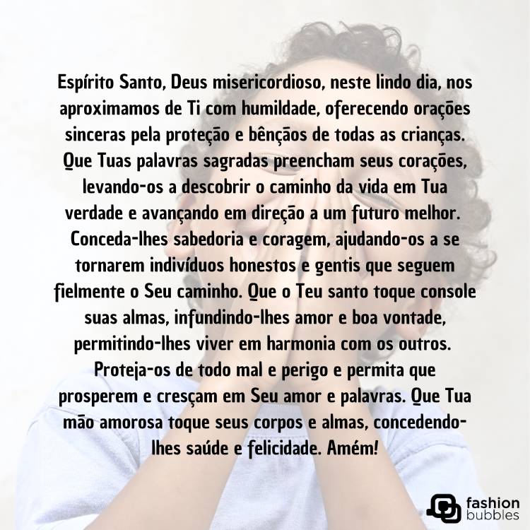 Criança de pele clara usando blusa azul enquanto junta as mãos, como se rezasse, e oração "Espírito Santo, Deus misericordioso, neste lindo dia, nos aproximamos de Ti com humildade, oferecendo orações sinceras pela proteção e bênçãos de todas as crianças. Que Tuas palavras sagradas preencham seus corações, levando-os a descobrir o caminho da vida em Tua verdade e avançando em direção a um futuro melhor. 

Conceda-lhes sabedoria e coragem, ajudando-os a se tornarem indivíduos honestos e gentis que seguem fielmente o Seu caminho. Que o Teu santo toque console suas almas, infundindo-lhes amor e boa vontade, permitindo-lhes viver em harmonia com os outros. 

Proteja-os de todo mal e perigo e permita que prosperem e cresçam em Seu amor e palavras. Que Tua mão amorosa toque seus corpos e almas, concedendo-lhes saúde e felicidade. Amém!" em preto