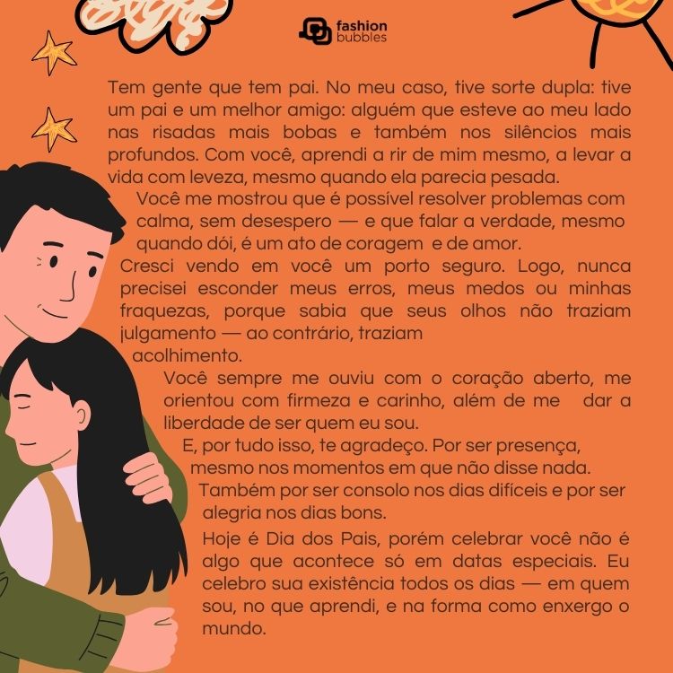 Card de fundo laranja com desenho de homem de pele clara abraçando menina de pele clara e texto de Dia dos Pais: Tem gente que tem pai. No meu caso, tive sorte dupla: tive um pai e um melhor amigo: alguém que esteve ao meu lado nas risadas mais bobas e também nos silêncios mais profundos. Com você, aprendi a rir de mim mesmo, a levar a vida com leveza, mesmo quando ela parecia pesada. 

Você me mostrou que é possível resolver problemas com calma, sem desespero — e que falar a verdade, mesmo quando dói, é um ato de coragem e de amor.

Cresci vendo em você um porto seguro. Logo, nunca precisei esconder meus erros, meus medos ou minhas fraquezas, porque sabia que seus olhos não traziam julgamento — ao contrário, traziam acolhimento. Você sempre me ouviu com o coração aberto, me orientou com firmeza e carinho, além de me dar a liberdade de ser quem eu sou.

Você me ensinou que ser forte não é engolir o choro, mas sim saber quando ele precisa sair. Que não há fraqueza em sentir — na verdade, há humanidade. E, por tudo isso, te agradeço. Por ser presença, mesmo nos momentos em que não disse nada. Também por ser consolo nos dias difíceis e por ser alegria nos dias bons.

Hoje é Dia dos Pais, porém celebrar você não é algo que acontece só em datas especiais. Eu celebro sua existência todos os dias — em quem sou, no que aprendi, e na forma como enxergo o mundo.