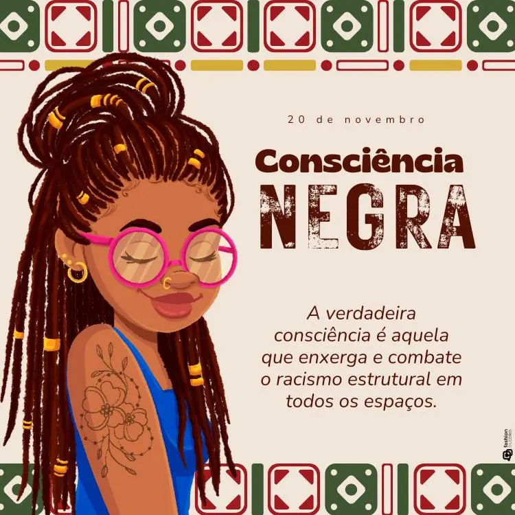 Cartão virtual com desenho de uma mulher negra com dreadlocks longos, enfeitados com detalhes dourados. Ela usa óculos de armação rosa, brincos de argola e um piercing no nariz. A mulher está com os olhos fechados e exibe uma expressão serena. No braço, há uma tatuagem de flores.

Acima da imagem, está escrito "20 de novembro" e o título "Consciência Negra" em letras grandes e destacadas. Abaixo do título, há a frase: "A verdadeira consciência é aquela que enxerga e combate o racismo estrutural em todos os espaços."

O fundo tem detalhes gráficos geométricos em tons de verde, vermelho e dourado, criando uma moldura ao redor do topo da imagem, evocando padrões culturais africanos.