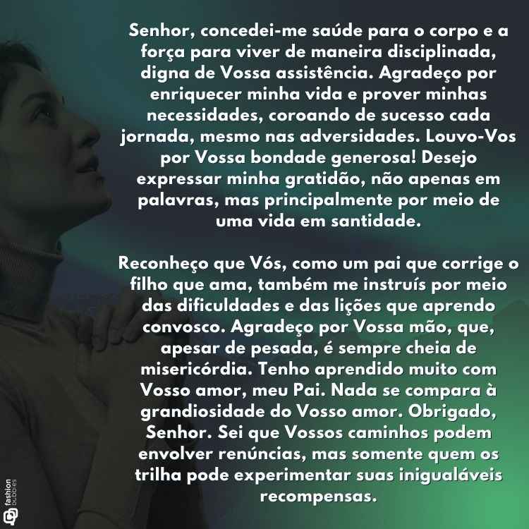 "Senhor, concedei-me saúde para o corpo e a força para viver de maneira disciplinada, digna de Vossa assistência. Agradeço por enriquecer minha vida e prover minhas necessidades, coroando de sucesso cada jornada, mesmo nas adversidades. Louvo-Vos por Vossa bondade generosa! Desejo expressar minha gratidão, não apenas em palavras, mas principalmente por meio de uma vida em santidade.

Reconheço que Vós, como um pai que corrige o filho que ama, também me instruís por meio das dificuldades e das lições que aprendo convosco. Agradeço por Vossa mão, que, apesar de pesada, é sempre cheia de misericórdia. Tenho aprendido muito com Vosso amor, meu Pai. Nada se compara à grandiosidade do Vosso amor. Obrigado, Senhor. Sei que Vossos caminhos podem envolver renúncias, mas somente quem os trilha pode experimentar suas inigualáveis recompensas."