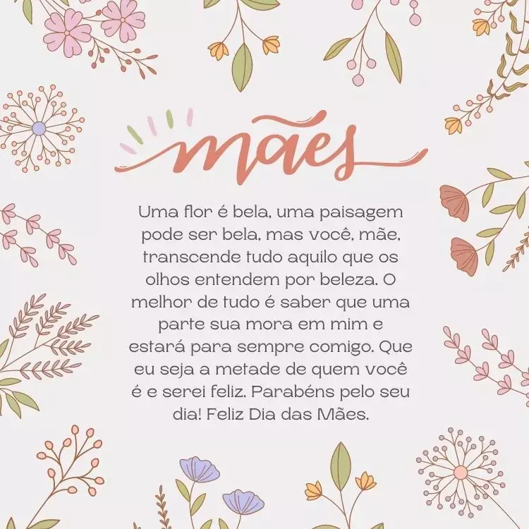 Cartão virtual de fundo cinza com desenho de diversas flores e frase"Uma flor é bela, uma paisagem pode ser bela, mas você, mãe, transcende tudo aquilo que os olhos entendem por beleza. O melhor de tudo é saber que uma parte sua mora em mim e estará para sempre comigo. Que eu seja a metade de quem você é e serei feliz. Parabéns pelo seu dia! Feliz Dia das Mães."