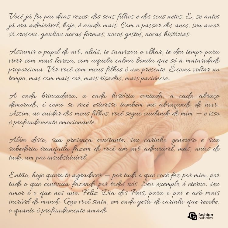 Foto de mão jovem e mão idosa dadas e texto de Dia dos Pais para o avô: Você já foi pai duas vezes: dos seus filhos e dos seus netos. E, se antes já era admirável, hoje, é ainda mais. Com o passar dos anos, seu amor só cresceu, ganhou novas formas, novos gestos, novas histórias. 

Assumir o papel de avô, aliás, te suavizou o olhar, te deu tempo para viver com mais leveza, com aquela calma bonita que só a maturidade proporciona. Ver você com meus filhos é um presente. É como voltar no tempo, mas com mais cor, mais risadas, mais paciência. 

A cada brincadeira, a cada história contada, a cada abraço demorado, é como se você estivesse também me abraçando de novo. Assim, ao cuidar dos meus filhos, você segue cuidando de mim — e isso é profundamente emocionante.

Além disso, sua presença constante, seu carinho generoso e sua sabedoria tranquila fazem de você um avô admirável, mas, antes de tudo, um pai insubstituível.

Então, hoje quero te agradecer — por tudo o que você fez por mim, por tudo o que continua fazendo por todos nós. Seu exemplo é eterno, seu amor é o que nos une. Feliz Dia dos Pais, para o pai e avô mais incrível do mundo. Que você sinta, em cada gesto de carinho que recebe, o quanto é profundamente amado.