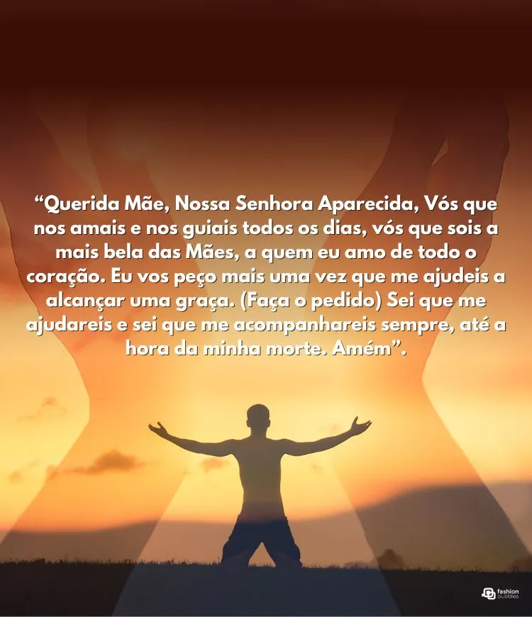 “Querida Mãe, Nossa Senhora Aparecida, Vós que nos amais e nos guiais todos os dias, vós que sois a mais bela das Mães, a quem eu amo de todo o coração. Eu vos peço mais uma vez que me ajudeis a alcançar uma graça. (Faça o pedido) Sei que me ajudareis e sei que me acompanhareis sempre, até a hora da minha morte. Amém”.