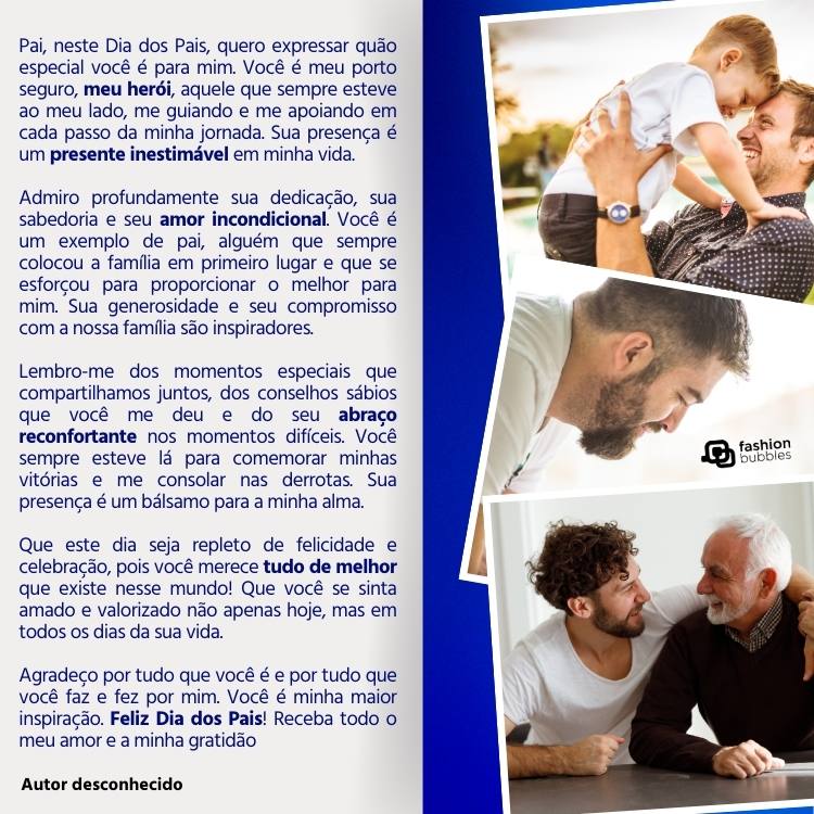 Card de fundo metade cinza com texto "Pai, neste Dia dos Pais, quero expressar quão especial você é para mim. Você é meu porto seguro, meu herói, aquele que sempre esteve ao meu lado, me guiando e me apoiando em cada passo da minha jornada. Sua presença é um presente inestimável em minha vida.

Admiro profundamente sua dedicação, sua sabedoria e seu amor incondicional. Você é um exemplo de pai, alguém que sempre colocou a família em primeiro lugar e que se esforçou para proporcionar o melhor para mim. Sua generosidade e seu compromisso com a nossa família são inspiradores.

Lembro-me dos momentos especiais que compartilhamos juntos, dos conselhos sábios que você me deu e do seu abraço reconfortante nos momentos difíceis. Você sempre esteve lá para comemorar minhas vitórias e me consolar nas derrotas. Sua presença é um bálsamo para a minha alma.

Que este dia seja repleto de felicidade e celebração, pois você merece tudo de melhor que existe nesse mundo! Que você se sinta amado e valorizado não apenas hoje, mas em todos os dias da sua vida.

Agradeço por tudo que você é e por tudo que você faz e fez por mim. Você é minha maior inspiração. Feliz Dia dos Pais! Receba todo o meu amor e a minha gratidão.


Autor desconhecido" e metade azul com 3 fotos de pais 