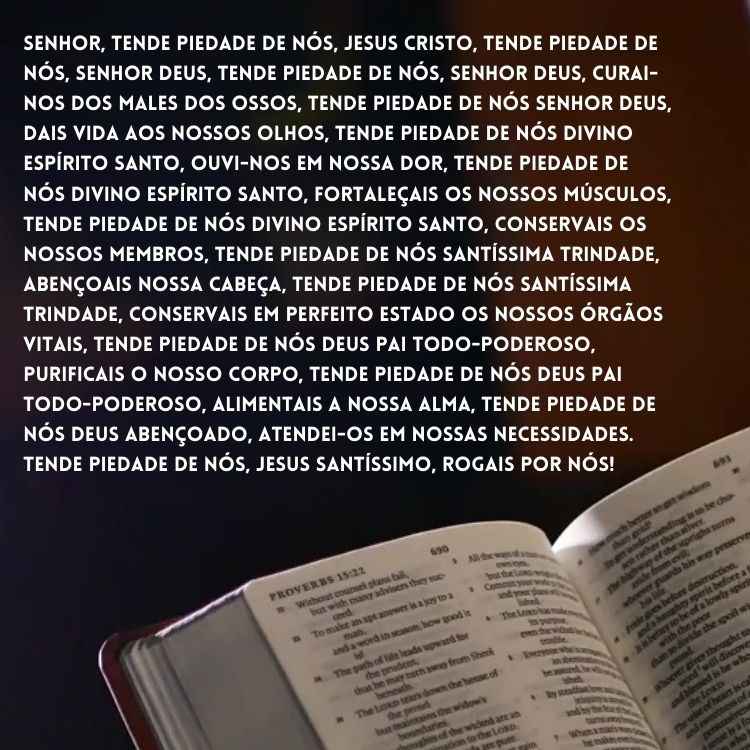 "Senhor, tende piedade de nós, Jesus Cristo, tende piedade de nós, Senhor Deus, tende piedade de nós, Senhor Deus, curai-nos dos males dos ossos, tende piedade de nós Senhor Deus, dais vida aos nossos olhos, tende piedade de nós Divino Espírito Santo, ouvi-nos em nossa dor, tende piedade de nós Divino Espírito Santo, fortaleçais os nossos músculos, tende piedade de nós Divino Espírito Santo, conservais os nossos membros, tende piedade de nós Santíssima Trindade, abençoais nossa cabeça, tende piedade de nós Santíssima Trindade, conservais em perfeito estado os nossos órgãos vitais, tende piedade de nós Deus Pai Todo-Poderoso, purificais o nosso corpo, tende piedade de nós Deus Pai Todo-Poderoso, alimentais a nossa alma, tende piedade de nós Deus abençoado, atendei-os em nossas necessidades. Tende piedade de nós, Jesus Santíssimo, rogais por nós!"