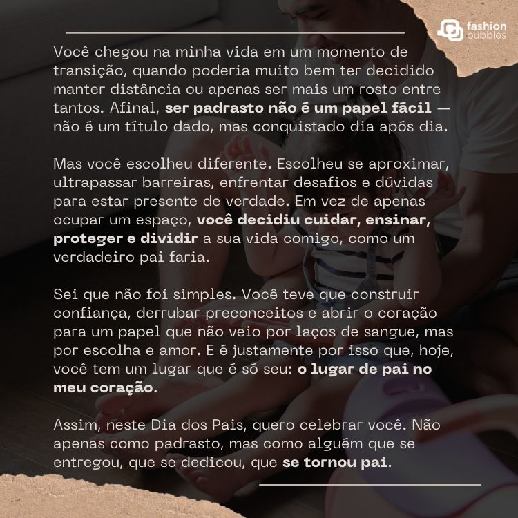 Foto escura de pai e filho ao fundo com texto de Dia dos Pais para o padrasto: Você chegou na minha vida em um momento de transição, quando poderia muito bem ter decidido manter distância ou apenas ser mais um rosto entre tantos. Afinal, ser padrasto não é um papel fácil — não é um título dado, mas conquistado dia após dia.

Mas você escolheu diferente. Escolheu se aproximar, ultrapassar barreiras, enfrentar desafios e dúvidas para estar presente de verdade. Em vez de apenas ocupar um espaço, você decidiu cuidar, ensinar, proteger e dividir a sua vida comigo, como um verdadeiro pai faria.

Sei que não foi simples. Você teve que construir confiança, derrubar preconceitos e abrir o coração para um papel que não veio por laços de sangue, mas por escolha e amor. E é justamente por isso que, hoje, você tem um lugar que é só seu: o lugar de pai no meu coração.

Assim, neste Dia dos Pais, quero celebrar você. Não apenas como padrasto, mas como alguém que se entregou, que se dedicou, que se tornou pai.