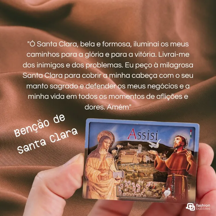 A imagem mostra uma mão segurando um cartão com uma pintura de Santa Clara e São Francisco de Assis. O fundo é um tecido marrom. O texto diz: "Ó Santa Clara, bela e formosa, iluminai os meus caminhos para a glória e para a vitória... Benção de Santa Clara."

A imagem mostra uma mão segurando um cartão com uma pintura de Santa Clara e São Francisco de Assis. O fundo é um tecido marrom. O texto diz: "Ó Santa Clara, bela e formosa, iluminai os meus caminhos para a glória e para a vitória... Benção de Santa Clara."







