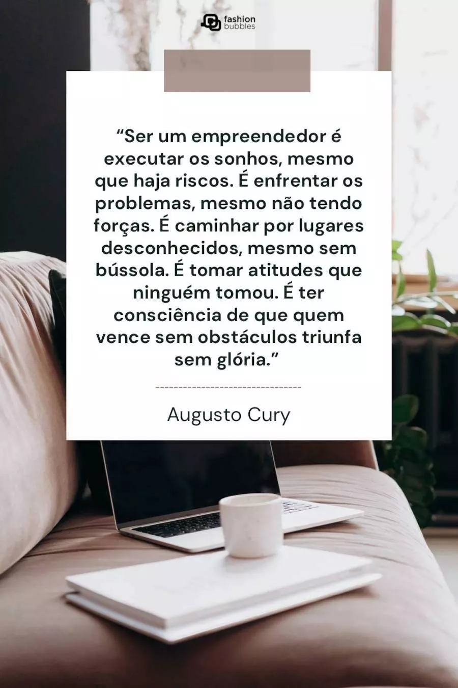 Mensagem de Augusto Cury sobre empreender: “Ser um empreendedor é executar os sonhos, mesmo que haja riscos. É enfrentar os problemas, mesmo não tendo forças, é caminhar por lugares desconhecidos, mesmo sem bússola. É tomar atitudes que ninguém tomou, é ter consciência de que quem vence sem obstáculos triunfa sem glória.” 