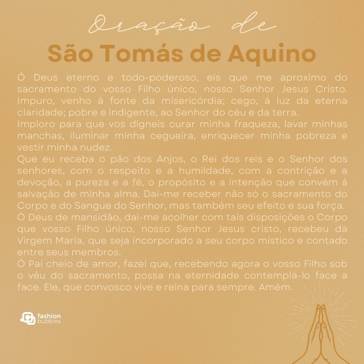 Cartão virtual de fundo bege com oração de São Tomás de aquino: "Ó Deus eterno e todo-poderoso, eis que me aproximo do sacramento do vosso Filho único, nosso Senhor Jesus Cristo. Impuro, venho à fonte da misericórdia; cego, à luz da eterna claridade; pobre e indigente, ao Senhor do céu e da terra. 

Imploro para que vos digneis curar minha fraqueza, lavar minhas manchas, iluminar minha cegueira, enriquecer minha pobreza e vestir minha nudez.

Que eu receba o pão dos Anjos, o Rei dos reis e o Senhor dos senhores, com o respeito e a humildade, com a contrição e a devoção, a pureza e a fé, o propósito e a intenção que convém à salvação de minha alma. Dai-me receber não só o sacramento do Corpo e do Sangue do Senhor, mas também seu efeito e sua força.

Ó Deus de mansidão, dai-me acolher com tais disposições o Corpo que vosso Filho único, nosso Senhor Jesus cristo, recebeu da Virgem Maria, que seja incorporado a seu corpo místico e contado entre seus membros.

Ó Pai cheio de amor, fazei que, recebendo agora o vosso Filho sob o véu do sacramento, possa na eternidade contemplá-lo face a face. Ele, que convosco vive e reina para sempre. Amém".