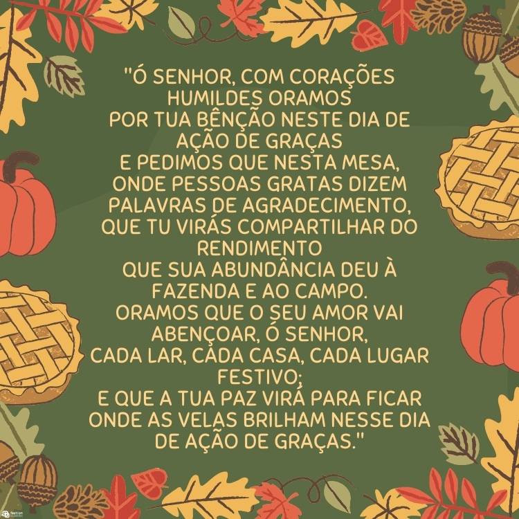 Cartão virtual de fundo verde com desenhos de abóboras, folhas de outono, torta e oração ""Ó Senhor, com corações humildes oramos
Por tua bênção neste Dia de Ação de Graças
E pedimos que nesta mesa,
Onde pessoas gratas dizem palavras de agradecimento,
Que Tu virás compartilhar do rendimento
Que Sua abundância deu à fazenda e ao campo.
Oramos que o Seu amor vai abençoar, ó Senhor,
Cada lar, cada casa, cada lugar festivo;
E que a Tua paz virá para ficar
Onde as velas brilham nesse Dia de Ação de Graças."