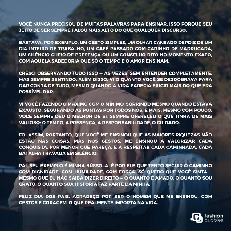 Foto de pai com dois filhos ao fundo e texto de Dia dos Pais: Você nunca precisou de muitas palavras para ensinar. Isso porque seu jeito de ser sempre falou mais alto do que qualquer discurso. 

Bastava, por exemplo, um gesto simples, um olhar cansado depois de um dia inteiro de trabalho, um café passado com carinho de madrugada, um silêncio cheio de presença ou um conselho dito no momento exato, com aquela sabedoria que só o tempo e o amor ensinam.

Cresci observando tudo isso — às vezes, sem entender completamente, mas sempre sentindo. Além disso, vi o quanto você se desdobrava para dar conta de tudo, mesmo quando a vida parecia exigir mais do que era possível dar. 

Vi você fazendo o máximo com o mínimo, sorrindo mesmo quando estava exausto, segurando as pontas por todos nós. E mais, mesmo com pouco, você sempre deu o melhor de si. Sempre ofereceu o que tinha de mais valioso: o tempo, a presença, a responsabilidade, o cuidado. 

Foi assim, portanto, que você me ensinou que as maiores riquezas não estão nas coisas, mas nos gestos. Me ensinou a valorizar cada conquista, por menor que pareça, e a respeitar cada caminhada, cada batalha travada em silêncio.

Pai, seu exemplo é minha bússola. É por ele que tento seguir o caminho com dignidade, com humildade, com força. Só quero que você sinta — mesmo que eu não saiba dizer direito — o quanto é amado, o quanto sou grato, o quanto sua história faz parte da minha.

Feliz Dia dos Pais. Agradeço por ser o homem que me ensinou, com gestos e coragem, o que realmente importa na vida.