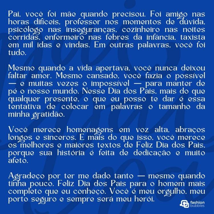 Card de fundo azul escrito "pai" e texto de Dia dos Pais: Pai, você foi mãe quando precisou. Foi amigo nas horas difíceis, professor nos momentos de dúvida, psicólogo nas inseguranças, cozinheiro nas noites corridas, enfermeiro nas febres da infância, taxista em mil idas e vindas. Em outras palavras, você foi tudo.

Mesmo quando a vida apertava, você nunca deixou faltar amor. Mesmo cansado, você fazia o possível — e muitas vezes o impossível — para manter de pé o nosso mundo.Nesse Dia dos Pais, mais do que qualquer presente, o que eu posso te dar é essa tentativa de colocar em palavras o tamanho da minha gratidão.

Você merece homenagens em voz alta, abraços longos e sinceros. E mais do que isso, você merece os melhores e maiores textos de Feliz Dia dos Pais, porque sua história é feita de dedicação e muito afeto.

Agradeço por ter me dado tanto — mesmo quando tinha pouco. Feliz Dia dos Pais para o homem mais completo que eu conheço. Você é meu orgulho, meu porto seguro e sempre será meu herói.