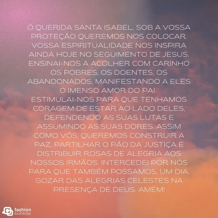 Céu roxo com algumas nuvens e oração "Ó querida Santa Isabel, sob a vossa proteção queremos nos colocar. Vossa espiritualidade nos inspira ainda hoje no seguimento de Jesus. Ensinai-nos a acolher com carinho os pobres, os doentes, os abandonados, manifestando a eles o imenso amor do Pai. 

Estimulai-nos para que tenhamos coragem de estar ao lado deles, defendendo as suas lutas e assumindo as suas dores. Assim como vós, queremos construir a paz, partilhar o pão da justiça e distribuir rosas de alegria aos nossos irmãos. Intercedei por nós para que também possamos, um dia, gozar das alegrias celestes na presença de Deus. Amém!"