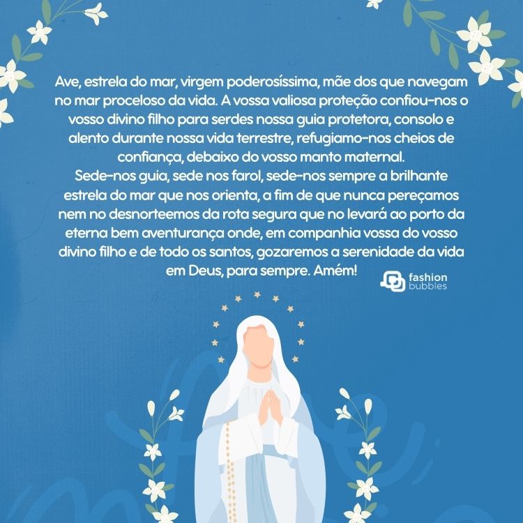 Cartão virtual de fundo azul com desenho de Nossa Senehora dos Navegantes e frase: Ave, estrela do mar, virgem poderosíssima, mãe dos que navegam no mar proceloso da vida. A vossa valiosa proteção confiou-nos o vosso divino filho para serdes nossa guia protetora, consolo e alento durante nossa vida terrestre, refugiamo-nos cheios de confiança, debaixo do vosso manto maternal. Sede-nos guia, sede nos farol, sede-nos sempre a brilhante estrela do mar que nos orienta, a fim de que nunca pereçamos nem no desnorteemos da rota segura que no levará ao porto da eterna bem aventurança onde, em companhia vossa do vosso divino filho e de todo os santos, gozaremos a serenidade da vida em Deus, para sempre. Amém!"