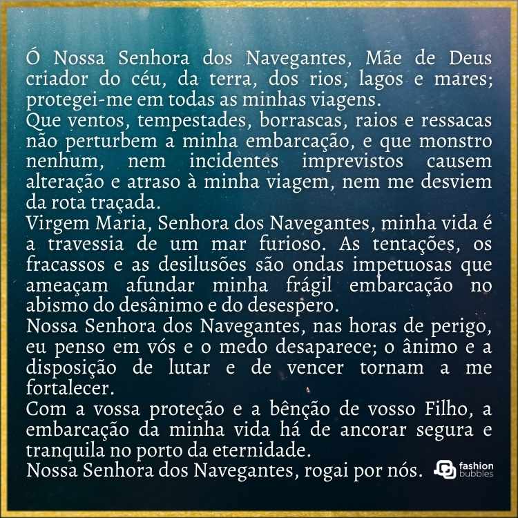 Fundo azul de água e frase: “Ó Nossa Senhora dos Navegantes, Mãe de Deus criador do céu, da terra, dos rios, lagos e mares; protegei-me em todas as minhas viagens. Que ventos, tempestades, borrascas, raios e ressacas não perturbem a minha embarcação, e que monstro nenhum, nem incidentes imprevistos causem alteração e atraso à minha viagem, nem me desviem da rota traçada. Virgem Maria, Senhora dos Navegantes, minha vida é a travessia de um mar furioso. As tentações, os fracassos e as desilusões são ondas impetuosas que ameaçam afundar minha frágil embarcação no abismo do desânimo e do desespero. Nossa Senhora dos Navegantes, nas horas de perigo, eu penso em vós e o medo desaparece; o ânimo e a disposição de lutar e de vencer tornam a me fortalecer. Com a vossa proteção e a bênção de vosso Filho, a embarcação da minha vida há de ancorar segura e tranquila no porto da eternidade. Nossa Senhora dos Navegantes, rogai por nós”.