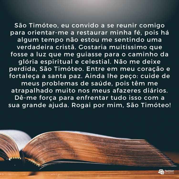 "São Timóteo, eu convido a se reunir comigo para orientar-me a restaurar minha fé, pois há algum tempo não estou me sentindo uma verdadeira cristã. Gostaria muitíssimo que fosse a luz que me guiasse para o caminho da glória espiritual e celestial. Não me deixe perdida, São Timóteo. Entre em meu coração e fortaleça a santa paz. Ainda lhe peço: cuide de meus problemas de saúde, pois têm me atrapalhado muito nos meus afazeres diários. Dê-me força para enfrentar tudo isso com a sua grande ajuda. Rogai por mim, São Timóteo!"