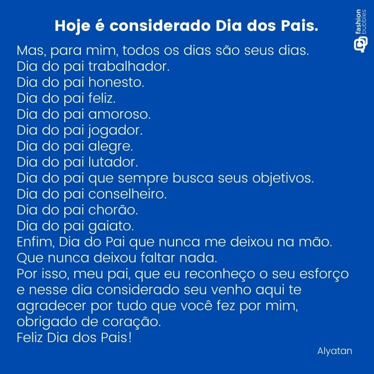 Card de fundo azul com poema: Hoje é considerado Dia dos Pais. 
Mas, para mim, todos os dias são seus dias.
Dia do pai trabalhador.
Dia do pai honesto.
Dia do pai feliz.
Dia do pai amoroso.
Dia do pai jogador.
Dia do pai alegre.
Dia do pai lutador.
Dia do pai que sempre busca seus objetivos.
Dia do pai conselheiro.
Dia do pai chorão.
Dia do pai gaiato.
Enfim, Dia do Pai que nunca me deixou na mão.
Que nunca deixou faltar nada.
Por isso, meu pai, que eu reconheço o seu esforço e nesse dia considerado seu venho aqui te agradecer por tudo que você fez por mim, obrigado de coração.
Feliz Dia dos Pais!

Alyatan