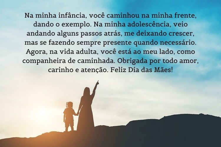 Foto de mulher e criança em montanha com frase " Na minha infância, você caminhou na minha frente, dando o exemplo. Na minha adolescência, veio andando alguns passos atrás, me deixando crescer, mas se fazendo sempre presente quando necessário. Agora, na vida adulta, você está ao meu lado, como companheira de caminhada. Obrigada por todo amor, carinho e atenção. Feliz Dia das Mães!"