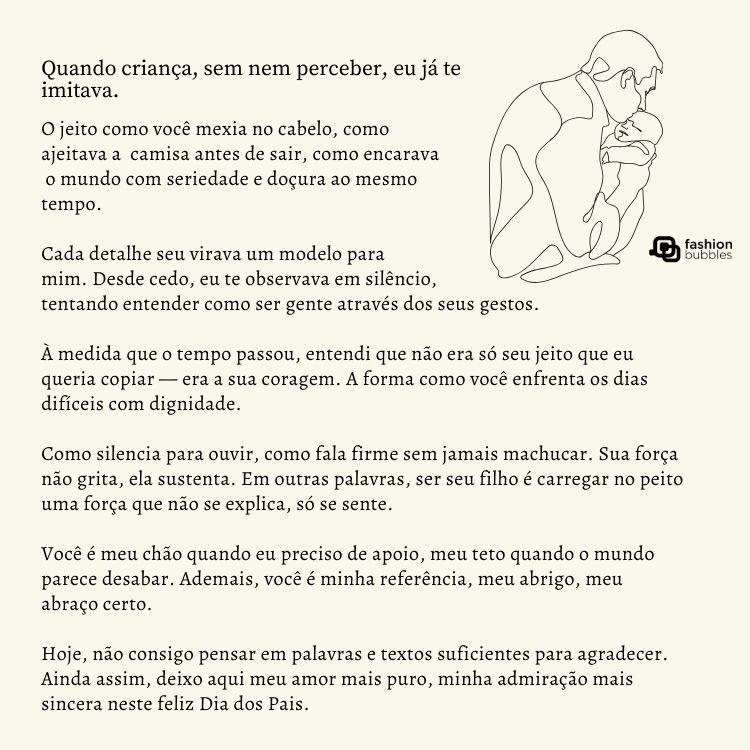 Cartão de fundo bege com desenho contorno de pai e bebê, além de texto de Dia dos Pais: Quando criança, sem nem perceber, eu já te imitava. O jeito como você mexia no cabelo, como ajeitava a camisa antes de sair, como encarava o mundo com seriedade e doçura ao mesmo tempo. 

Cada detalhe seu virava um modelo para mim. Desde cedo, eu te observava em silêncio, tentando entender como ser gente através dos seus gestos.

À medida que o tempo passou, entendi que não era só seu jeito que eu queria copiar — era a sua coragem. A forma como você enfrenta os dias difíceis com dignidade. 

Como silencia para ouvir, como fala firme sem jamais machucar. Sua força não grita, ela sustenta. Em outras palavras, ser seu filho é carregar no peito uma força que não se explica, só se sente. 

Você é meu chão quando eu preciso de apoio, meu teto quando o mundo parece desabar. Ademais, você é minha referência, meu abrigo, meu abraço certo.

Hoje, não consigo pensar em palavras e textos suficientes para agradecer. Ainda assim, deixo aqui meu amor mais puro, minha admiração mais sincera neste feliz Dia dos Pais.