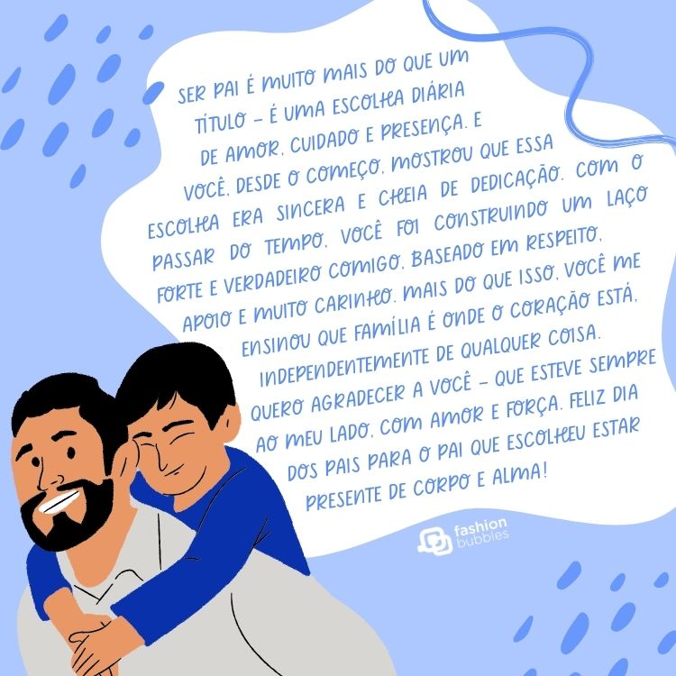 Card de fundo azul com desenho de pai segurando filho nas costas e nuvem branca com texto: Ser pai é muito mais do que um título — é uma escolha diária de amor, cuidado e presença. E você, desde o começo, mostrou que essa escolha era sincera e cheia de dedicação.

Com o passar do tempo, você foi construindo um laço forte e verdadeiro comigo, baseado em respeito, apoio e muito carinho. Mais do que isso, você me ensinou que família é onde o coração está, independentemente de qualquer coisa.

Quero agradecer a você — que esteve sempre ao meu lado, com amor e força. Feliz Dia dos Pais para o pai que escolheu estar presente de corpo e alma!