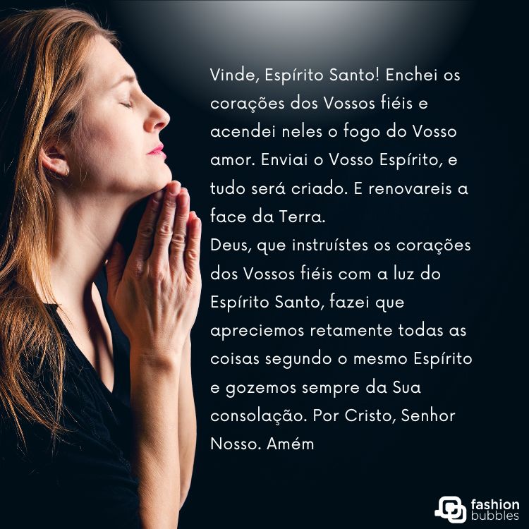 Mulher de pele clara e cabelo ruivo com as mãos juntas, como se rezasse e frase ""Vinde, Espírito Santo! Enchei os corações dos Vossos fiéis e acendei neles o fogo do Vosso amor. Enviai o Vosso Espírito, e tudo será criado. E renovareis a face da Terra.

Deus, que instruístes os corações dos Vossos fiéis com a luz do Espírito Santo, fazei que apreciemos retamente todas as coisas segundo o mesmo Espírito e gozemos sempre da Sua consolação. Por Cristo, Senhor Nosso. Amém".