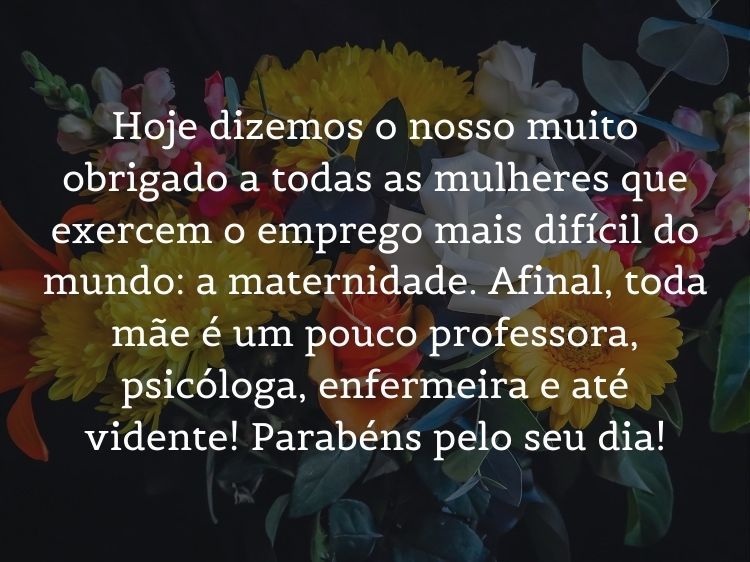 Foto de flores com frase "Hoje dizemos o nosso muito obrigado a todas as mulheres que exercem o emprego mais difícil do mundo: a maternidade. Afinal, toda mãe é um pouco professora, psicóloga, enfermeira e até vidente! Parabéns pelo seu dia!"