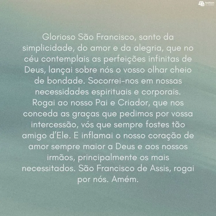 Cartão virtual de fundo azul com oração para São Francisco: Glorioso São Francisco, santo da simplicidade, do amor e da alegria, que no céu contemplais as perfeições infinitas de Deus, lançai sobre nós o vosso olhar cheio de bondade. Socorrei-nos em nossas necessidades espirituais e corporais. 

Rogai ao nosso Pai e Criador, que nos conceda as graças que pedimos por vossa intercessão, vós que sempre fostes tão amigo d’Ele. E inflamai o nosso coração de amor sempre maior a Deus e aos nossos irmãos, principalmente os mais necessitados. São Francisco de Assis, rogai por nós. Amém.