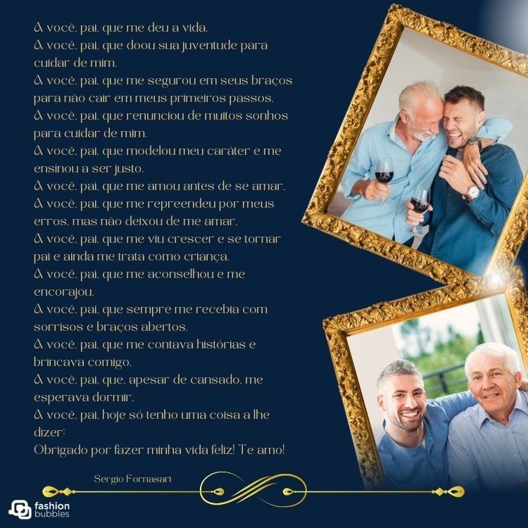 Card de fundo azul-escuro com duas fotos de pai e filho e poema: A você, pai, que me deu a vida.
A você, pai, que doou sua juventude para cuidar de mim.
A você, pai, que me segurou em seus braços para não cair em meus primeiros passos.
A você, pai, que renunciou de muitos sonhos para cuidar de mim.
A você, pai, que modelou meu caráter e me ensinou a ser justo.
A você, pai, que me amou antes de se amar.
A você, pai, que me repreendeu por meus erros, mas não deixou de me amar.
A você, pai, que me viu crescer e se tornar pai e ainda me trata como criança.
A você, pai, que me aconselhou e me encorajou.
A você, pai, que sempre me recebia com sorrisos e braços abertos.
A você, pai, que me contava histórias e brincava comigo.
A você, pai, que, apesar de cansado, me esperava dormir.
A você, pai, hoje só tenho uma coisa a lhe dizer:
Obrigado por fazer minha vida feliz! Te amo!


Sergio Fornasari