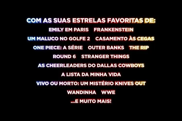 Texto em um fundo preto, listando várias séries e filmes da Netflix em diferentes cores neon, incluindo 'EMILY EM PARIS', 'FRANKENSTEIN', 'ONE PIECE: A SÉRIE', 'STRANGER THINGS', 'WANDINHA' e 'VIVO OU MORTO: UM MISTÉRIO KNIVES OUT'. A linha superior diz 'COM AS SUAS ESTRELAS FAVORITAS DE:'