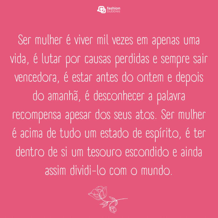 Cartão virtual de fundo rosa com frase: Ser mulher é viver mil vezes em apenas uma vida, é lutar por causas perdidas e sempre sair vencedora, é estar antes do ontem e depois do amanhã, é desconhecer a palavra recompensa apesar dos seus atos. Ser mulher é acima de tudo um estado de espírito, é ter dentro de si um tesouro escondido e ainda assim dividi-lo com o mundo.
