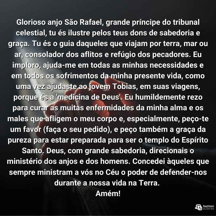 "Glorioso anjo São Rafael, grande príncipe do tribunal celestial, tu és ilustre pelos teus dons de sabedoria e graça. Tu és o guia daqueles que viajam por terra, mar ou ar, consolador dos aflitos e refúgio dos pecadores. Eu imploro, ajuda-me em todas as minhas necessidades e em todos os sofrimentos da minha presente vida, como uma vez ajudaste ao jovem Tobias, em suas viagens, porque és a 'medicina de Deus'. Eu humildemente rezo para curar as muitas enfermidades da minha alma e os males que afligem o meu corpo e, especialmente, peço-te um favor (faça o seu pedido), e peço também a graça da pureza para estar preparada para ser o templo do Espírito Santo. Deus, com grande sabedoria, direcionais o ministério dos anjos e dos homens. Concedei àqueles que sempre ministram a vós no Céu o poder de defender-nos durante a nossa vida na Terra. Amém!"
