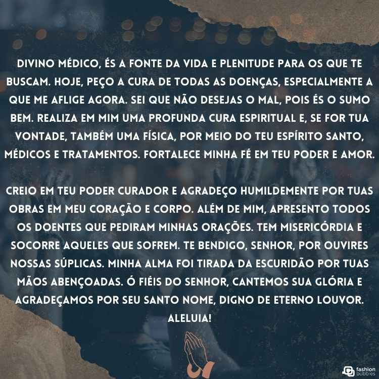 "Divino médico, és a fonte da vida e plenitude para os que Te buscam. Hoje, peço a cura de todas as doenças, especialmente a que me aflige agora. Sei que não desejas o mal, pois és o Sumo Bem. Realiza em mim uma profunda cura espiritual e, se for Tua vontade, também uma física, por meio do Teu Espírito Santo, médicos e tratamentos. Fortalece minha fé em Teu poder e amor.

Creio em Teu poder curador e agradeço humildemente por Tuas obras em meu coração e corpo. Além de mim, apresento todos os doentes que pediram minhas orações. Tem misericórdia e socorre aqueles que sofrem. Te bendigo, Senhor, por ouvires nossas súplicas. Minha alma foi tirada da escuridão por Tuas mãos abençoadas. Ó fiéis do Senhor, cantemos Sua glória e agradeçamos por Seu Santo Nome, digno de eterno louvor. Aleluia!"
