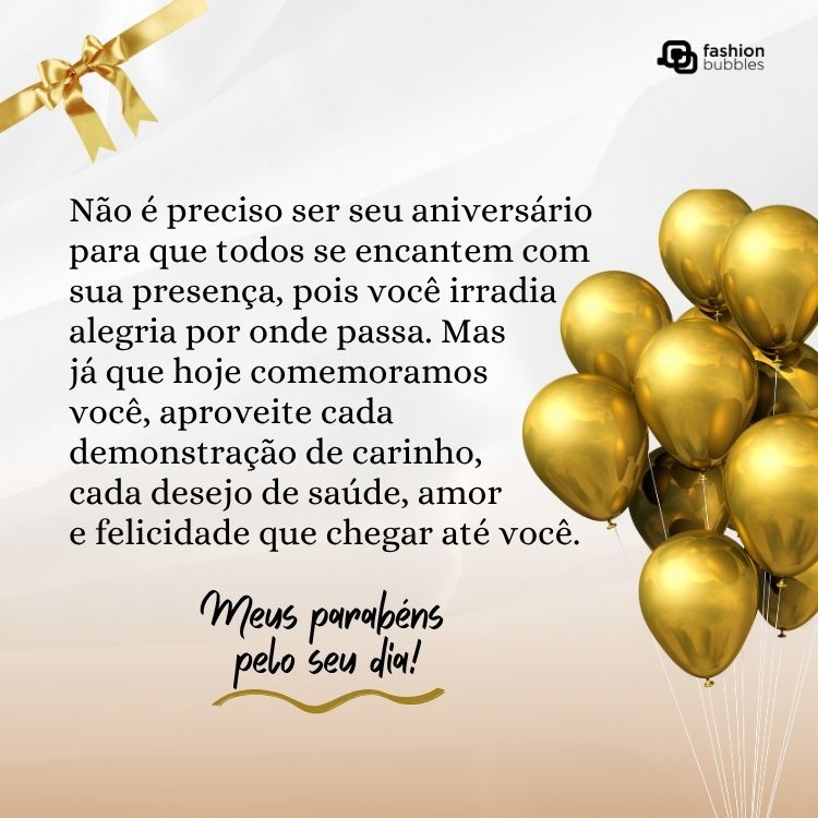 Card com balões dourados e frase: Não é preciso ser seu aniversário para que todos se encantem com sua presença, pois você irradia alegria por onde passa. Mas já que hoje comemoramos você, aproveite cada demonstração de carinho, cada desejo de saúde, amor e felicidade que chegar até você. Meus parabéns pelo seu dia!