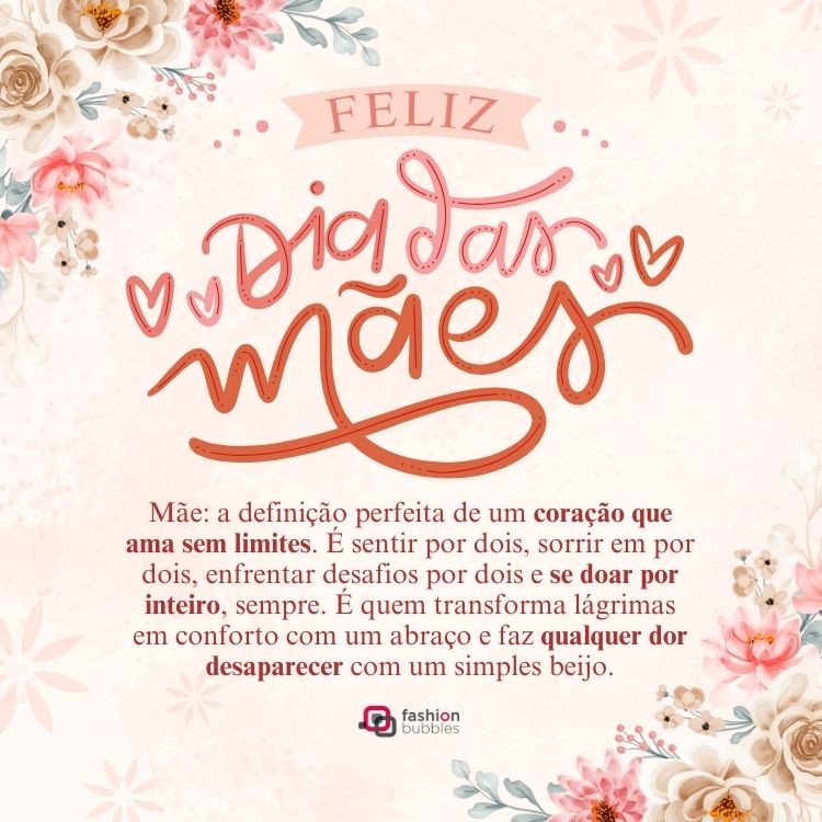 Card de fundo bege com flores em rosa antigo e frase: Mãe: a definição perfeita de um coração que ama sem limites. É sentir por dois, sorrir em por dois, enfrentar desafios por dois e se doar por inteiro, sempre. É quem transforma lágrimas em conforto com um abraço e faz qualquer dor desaparecer com um simples beijo. Feliz Dia das Mães!