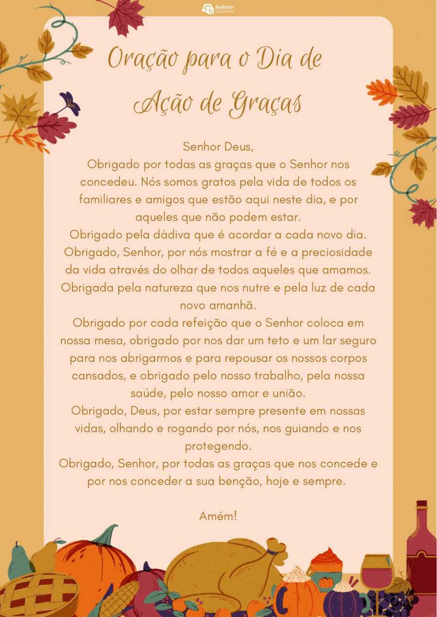 Cartão virtual de fundo bege com desenho de folhas de outono, peru assado, abóbora, vinho, peras e frase ""Senhor Deus,

Obrigado por todas as graças que o Senhor nos concedeu. Nós somos gratos pela vida de todos os familiares e amigos que estão aqui neste dia, e por aqueles que não podem estar.

Obrigado pela dádiva que é acordar a cada novo dia. Obrigado, Senhor, por nós mostrar a fé e a preciosidade da vida através do olhar de todos aqueles que amamos. Obrigada pela natureza que nos nutre e pela luz de cada novo amanhã.

Obrigado por cada refeição que o Senhor coloca em nossa mesa, obrigado por nos dar um teto e um lar seguro para nos abrigarmos e para repousar os nossos corpos cansados, e obrigado pelo nosso trabalho, pela nossa saúde, pelo nosso amor e união.

Obrigado, Deus, por estar sempre presente em nossas vidas, olhando e rogando por nós, nos guiando e nos protegendo.

Obrigado, Senhor, por todas as graças que nos concede e por nos conceder a sua benção, hoje e sempre. Amém!"