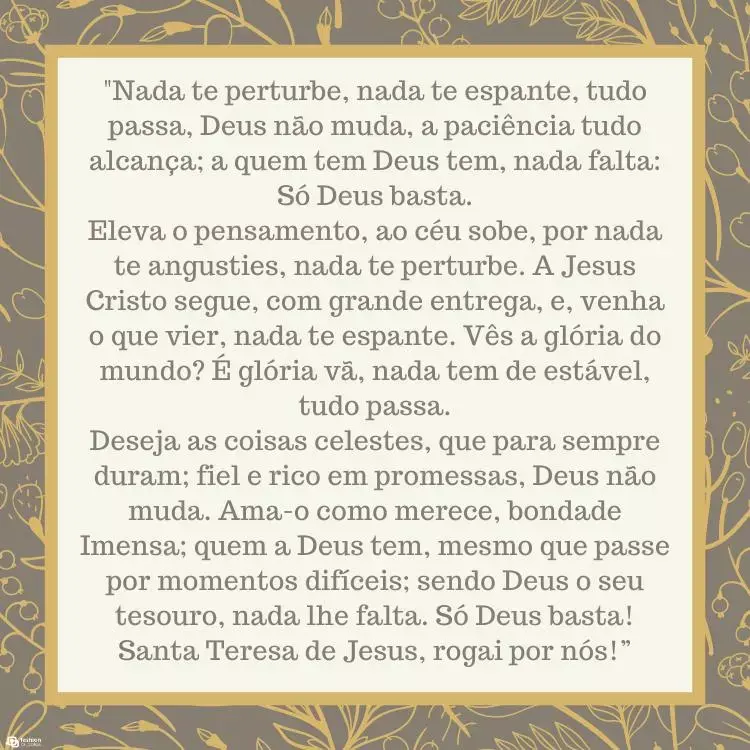Cartão virtual de fundo cinza com flores douradas e quadrado bege com oração: "Nada te perturbe, nada te espante, tudo passa, Deus não muda, a paciência tudo alcança; a quem tem Deus tem, nada falta: Só Deus basta.

Eleva o pensamento, ao céu sobe, por nada te angusties, nada te perturbe. A Jesus Cristo segue, com grande entrega, e, venha o que vier, nada te espante. Vês a glória do mundo? É glória vã, nada tem de estável, tudo passa.

Deseja as coisas celestes, que para sempre duram; fiel e rico em promessas, Deus não muda. Ama-o como merece, bondade Imensa; quem a Deus tem, mesmo que passe por momentos difíceis; sendo Deus o seu tesouro, nada lhe falta. Só Deus basta! Santa Teresa de Jesus, rogai por nós!”