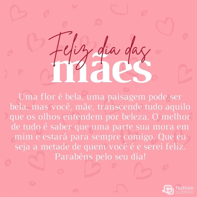 Cartão virtual de fundo rosa com corações e frase "Uma flor é bela, uma paisagem pode ser bela, mas você, mãe, transcende tudo aquilo que os olhos entendem por beleza. O melhor de tudo é saber que uma parte sua mora em mim e estará para sempre comigo. Que eu seja a metade de quem você é e serei feliz. Parabéns pelo seu dia! Feliz Dia das Mães."