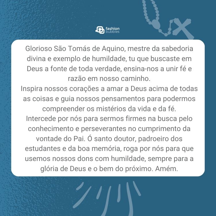 Cartão virtual de fundo azul com terço e quadro branco ao meio com oração: "Glorioso São Tomás de Aquino, mestre da sabedoria divina e exemplo de humildade, tu que buscaste em Deus a fonte de toda verdade, ensina-nos a unir fé e razão em nosso caminho.

Inspira nossos corações a amar a Deus acima de todas as coisas e guia nossos pensamentos para podermos compreender os mistérios da vida e da fé.

Intercede por nós para sermos firmes na busca pelo conhecimento e perseverantes no cumprimento da vontade do Pai. Ó santo doutor, padroeiro dos estudantes e da boa memória, roga por nós para que usemos nossos dons com humildade, sempre para a glória de Deus e o bem do próximo. Amém."