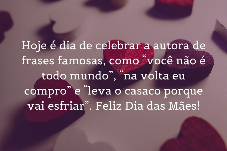 Cartão virtual com corações e frase " Hoje é dia de celebrar a autora de frases famosas, como “você não é todo mundo”, “na volta eu compro” e “leva o casaco porque vai esfriar”. Feliz Dia das Mães!"