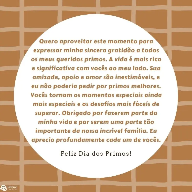 Cartão virtual de fundo xadrez em laranja e bege com círculo branco ao centro com frase "Quero aproveitar este momento para expressar minha sincera gratidão a todos os meus queridos primos. A vida é mais rica e significativa com vocês ao meu lado. Sua amizade, apoio e amor são inestimáveis, e eu não poderia pedir por primos melhores. Vocês tornam os momentos especiais ainda mais especiais e os desafios mais fáceis de superar. Obrigado por fazerem parte da minha vida e por serem uma parte tão importante da nossa incrível família. Eu aprecio profundamente cada um de vocês."