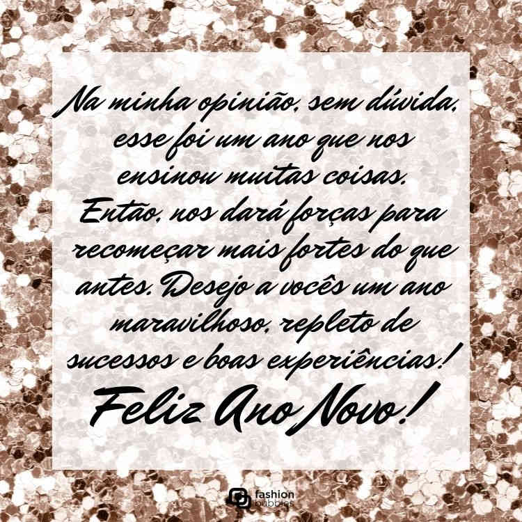 Foto de lantejoulas douradas e frase: Na minha opinião, sem dúvida, esse foi um ano que nos ensinou muitas coisas. Então, nos dará forças para recomeçar mais fortes do que antes. Desejo a vocês um ano maravilhoso, repleto de sucessos e boas experiências! Feliz Ano Novo!
