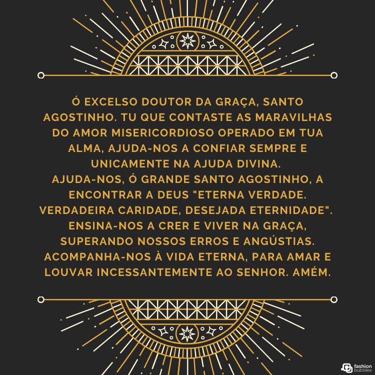 Cartão virtual de fundo preto com ornamentos dourados em cima e embaixo e oração "Ó excelso doutor da graça, Santo Agostinho. Tu que contaste as maravilhas do amor misericordioso operado em tua alma, ajuda-nos a confiar sempre e unicamente na ajuda divina. 

Ajuda-nos, ó grande Santo Agostinho, a encontrar a Deus "eterna verdade. Verdadeira caridade, desejada eternidade". 

Ensina-nos a crer e viver na graça, superando nossos erros e angústias. Acompanha-nos à vida eterna, para amar e louvar incessantemente ao Senhor. Amém." ao meio